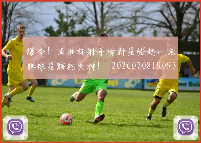 爆冷！亚洲杯射手榜新星崛起，老牌球星黯然失神！_20260708190932