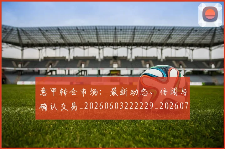 意甲转会市场：最新动态、传闻与确认交易_20260603222229_20260707143639_20260723180941