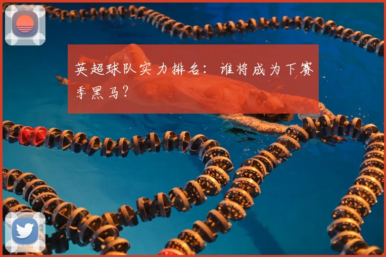 英超球队实力排名：谁将成为下赛季黑马？