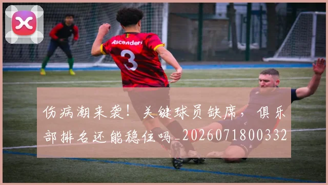 伤病潮来袭！关键球员缺席，俱乐部排名还能稳住吗_20260718003320