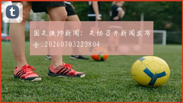 国足换帅新闻：足协召开新闻发布会_20260703223804