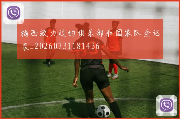 梅西效力过的俱乐部和国家队全记录_20260731181436