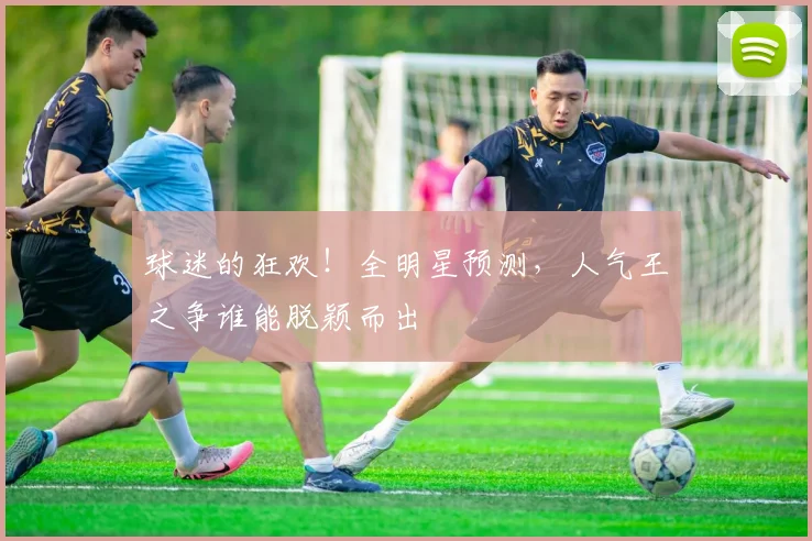 球迷的狂欢!全明星预测,人气王之争谁能脱颖而出