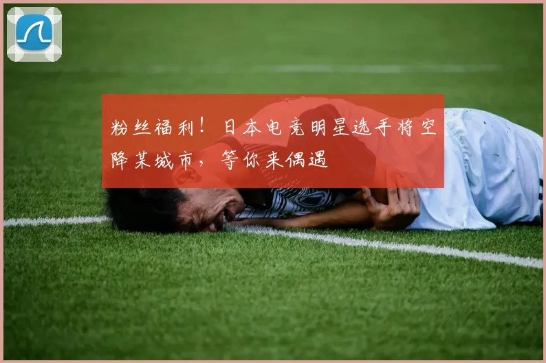 粉丝福利!日本电竞明星选手将空降某城市,等你来偶遇
