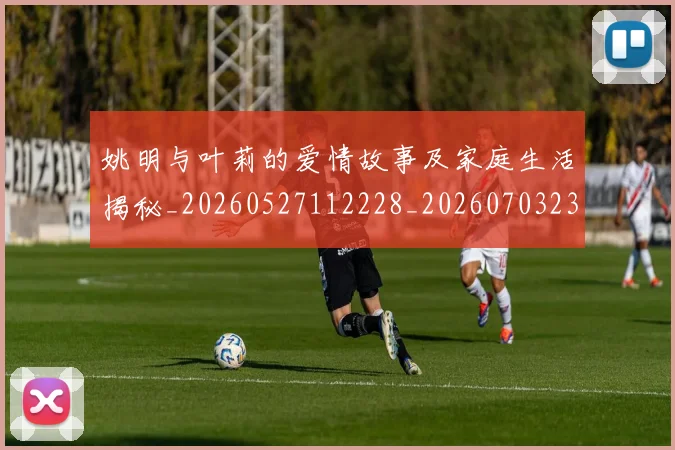 姚明与叶莉的爱情故事及家庭生活揭秘_20260527112228_20260703232459_20260720191250