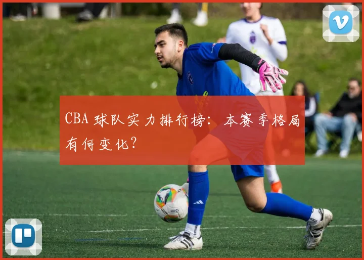 CBA 球队实力排行榜：本赛季格局有何变化？
