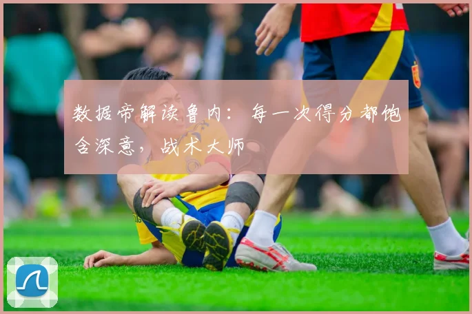 数据帝解读鲁内：每一次得分都饱含深意，战术大师