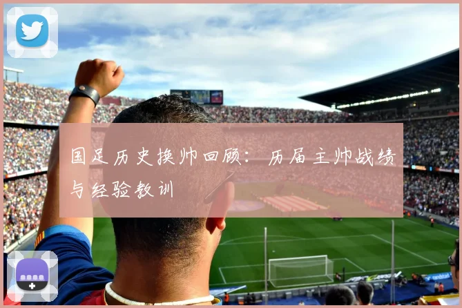 国足历史换帅回顾：历届主帅战绩与经验教训