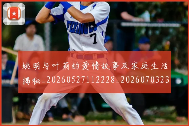 姚明与叶莉的爱情故事及家庭生活揭秘_20260527112228_20260703232459