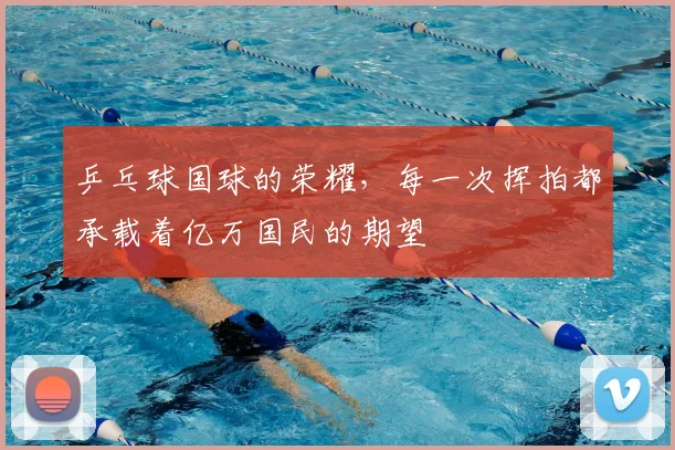 乒乓球国球的荣耀,每一次挥拍都承载着亿万国民的期望