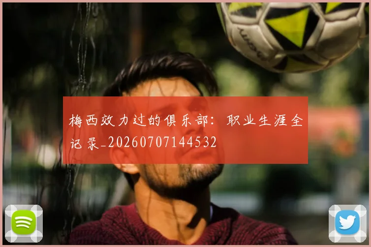 梅西效力过的俱乐部：职业生涯全记录_20260707144532