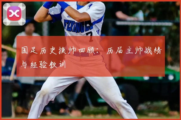 国足历史换帅回顾:历届主帅战绩与经验教训