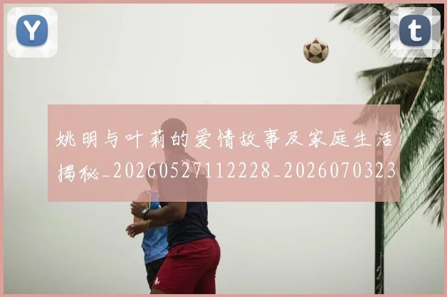 姚明与叶莉的爱情故事及家庭生活揭秘_20260527112228_20260703232459