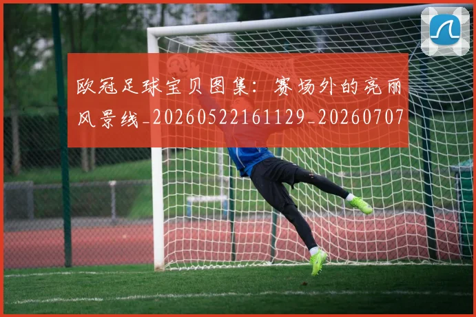 欧冠足球宝贝图集：赛场外的亮丽风景线_20260522161129_20260707151848