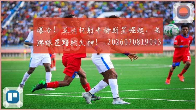 爆冷！亚洲杯射手榜新星崛起，老牌球星黯然失神！_20260708190932