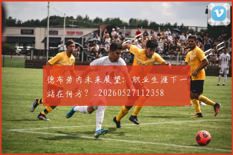 德布劳内未来展望：职业生涯下一站在何方？_20260527112358