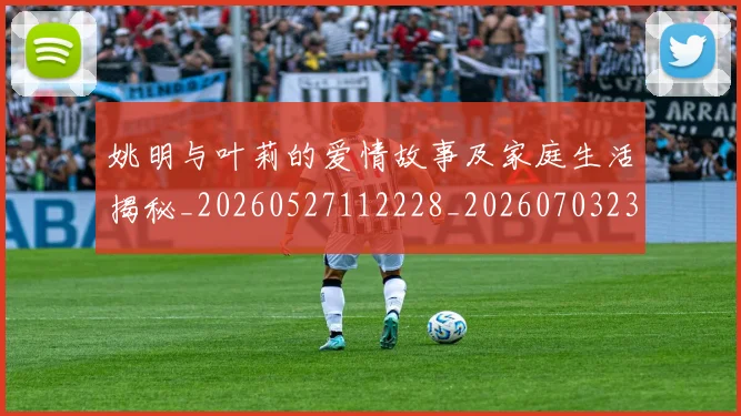 姚明与叶莉的爱情故事及家庭生活揭秘_20260527112228_20260703232459_20260720191250