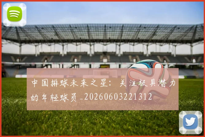 中国排球未来之星:关注极具潜力的年轻球员_20260603221312