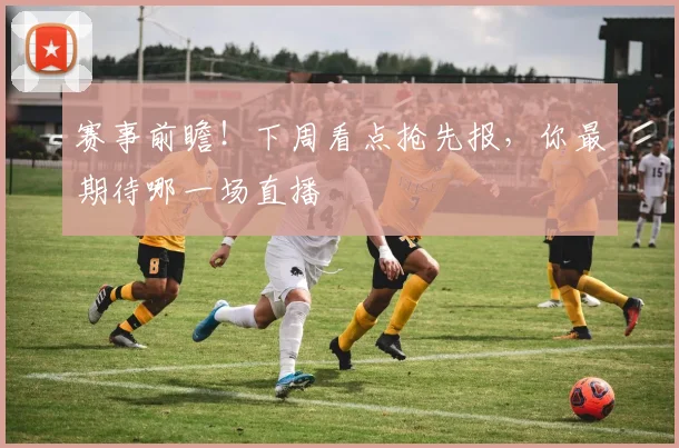 赛事前瞻!下周看点抢先报,你最期待哪一场直播