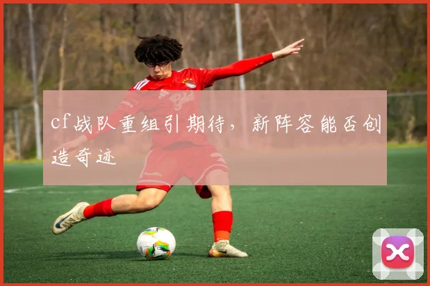 cf战队重组引期待,新阵容能否创造奇迹