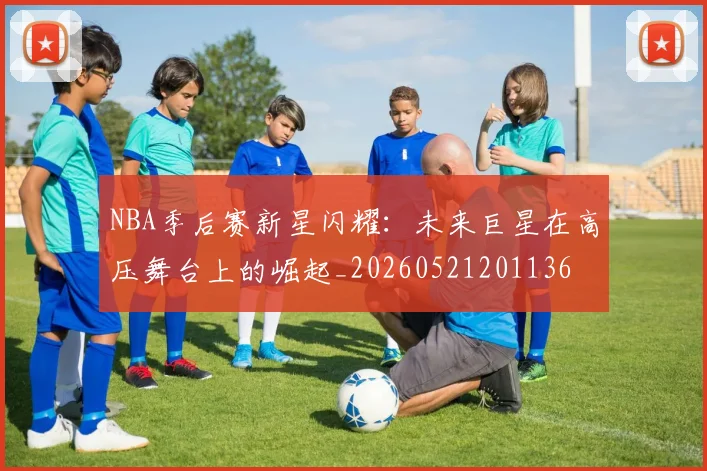 NBA季后赛新星闪耀:未来巨星在高压舞台上的崛起_20260521201136
