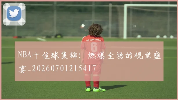 NBA十佳球集锦:燃爆全场的视觉盛宴_20260701215417