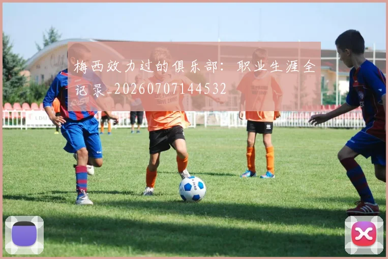 梅西效力过的俱乐部：职业生涯全记录_20260707144532