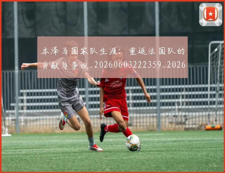 本泽马国家队生涯:重返法国队的贡献与争议_20260603222359_20260707021812