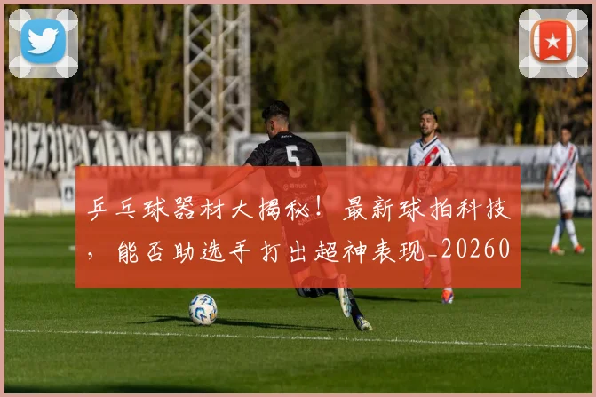 乒乓球器材大揭秘！最新球拍科技，能否助选手打出超神表现_20260703205852_20260716191717