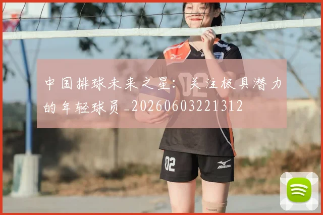 中国排球未来之星：关注极具潜力的年轻球员_20260603221312