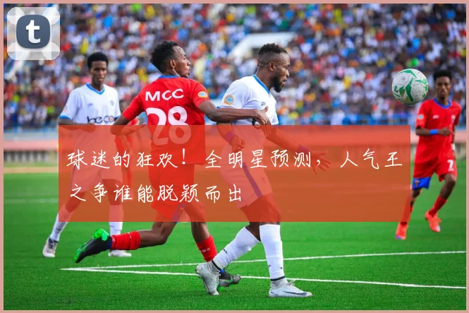 球迷的狂欢！全明星预测，人气王之争谁能脱颖而出